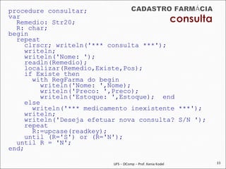 procedure consultar;
var
  Remedio: Str20;
  R: char;
begin
  repeat
     clrscr; writeln('*** consulta ***');
     writeln;
     writeln('Nome: ');
     readln(Remedio);
     localizar(Remedio,Existe,Pos);
     if Existe then
       with RegFarma do begin
          writeln('Nome: ',Nome);
          writeln('Preco: ',Preco);
          writeln('Estoque: ',Estoque); end
     else
       writeln('*** medicamento inexistente ***');
     writeln;
     writeln('Deseja efetuar nova consulta? S/N ');
     repeat
       R:=upcase(readkey);
     until (R='S') or (R='N');
  until R = 'N';
end;

                           UFS - DComp - Prof. Kenia Kodel   33
 