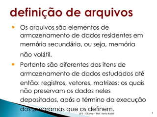  Os arquivos são elementos de
  armazenamento de dados residentes em
  memória secundária, ou seja, memória
  não volátil.
 Portanto são diferentes dos itens de
  armazenamento de dados estudados até
  então: registros, vetores, matrizes; os quais
  não preservam os dados neles
  depositados, após o término da execução
  dos programas que os definem.                          4
                       UFS - DComp - Prof. Kenia Kodel
 