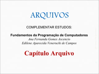 41




               ARQUIVOS
             COMPLEMENTAR ESTUDOS:




                                                  UFS - DComp - Prof. Kenia Kodel
     Fundamentos da Programação de Computadores
               Ana Fernanda Gomes Ascencio
          Edilene Aparecida Veneruchi de Campos


            Capítulo Arquivo
                                                             41
 