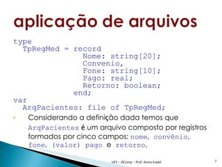 type
  TpRegMed = record
               Nome: string[20];
               Convenio,
               Fone: string[10];
               Pago: real;
               Retorno: boolean;
             end;
var
  ArqPacientes: file of TpRegMed;
   Considerando a definição dada temos que
    ArqPacientes é um arquivo composto por registros
    formados por cinco campos: nome, convênio,
    fone, (valor) pago e retorno.

                          UFS - DComp - Prof. Kenia Kodel   7
 