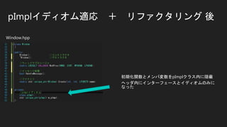 pImplイディオム適応 ＋ リファクタリング 後
初期化関数とメンバ変数をpImplクラス内に隠蔽
ヘッダ内にインターフェースとイディオムのみに
なった
Window.hpp
 