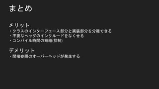 まとめ
メリット
・クラスのインターフェース部分と実装部分を分離できる
・不要なヘッダのインクルードをなくせる
・コンパイル時間の短縮(抑制)
デメリット
・間接参照のオーバーヘッドが発生する
 
