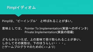 Pimplイディオム
Pimplは、”ピーインプル” と呼ばれることが多い。
意味としては、 Pointer To Implementation(実装へのポインタ)
Private Implementation(実装の隠蔽)
どちらかといえば、上の意味で受け取られることが多い。
しかしてその実態は、下のほうらしい・・・。
(↑ゲームプログラマのためのC++より)
 