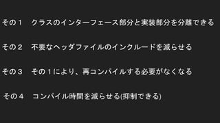 その１ クラスのインターフェース部分と実装部分を分離できる
その２ 不要なヘッダファイルのインクルードを減らせる
その４ コンパイル時間を減らせる(抑制できる)
その３ その１により、再コンパイルする必要がなくなる
 