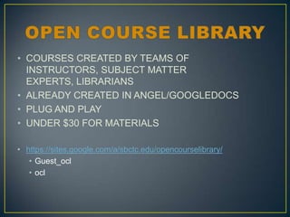 • COURSES CREATED BY TEAMS OF
INSTRUCTORS, SUBJECT MATTER
EXPERTS, LIBRARIANS
• ALREADY CREATED IN ANGEL/GOOGLEDOCS
• PLUG AND PLAY
• UNDER $30 FOR MATERIALS
• https://sites.google.com/a/sbctc.edu/opencourselibrary/
• Guest_ocl
• ocl

 