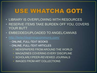• LIBRARY IS OVERFLOWING WITH RESOURCES
• RESERVE ITEMS TAKE BURDEN OFF YOU, COVERS
YOUR BUTT
• EMBEDDED/UPLOADED TO ANGEL/CANVAS
• http://lwtechlearningcommons.com/
• ONLINE, FULL-TEXT BOOKS
• ONLINE, FULL-TEXT ARTICLES
• NEWSPAPERS FROM AROUND THE WORLD
• MAGAZINES COVERING EVERY DISCIPLINE
• SCHOLARLY/PEER-REVIEWED JOURNALS
• IMAGES FROM ART COLLECTIONS

 
