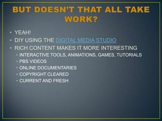 • YEAH!
• DIY USING THE DIGITAL MEDIA STUDIO
• RICH CONTENT MAKES IT MORE INTERESTING
•
•
•
•
•

INTERACTIVE TOOLS, ANIMATIONS, GAMES, TUTORIALS
PBS VIDEOS
ONLINE DOCUMENTARIES
COPYRIGHT CLEARED
CURRENT AND FRESH

 