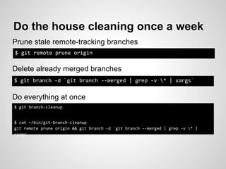 Do the house cleaning once a week
Prune stale remote-tracking branches
$ git remote prune origin

Delete already merged branches
$ git branch -d `git branch --merged | grep -v * | xargs`


Do everything at once
$ git branch-cleanup


$ cat ~/bin/git-branch-cleanup
git remote prune origin && git branch -d `git branch --merged | grep -v * |
xargs`
 
