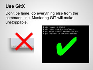 Use GitX
Don't be lame, do everything else from the
command line. Mastering GIT will make
unstoppable.
                     $   git   rebase -i HEAD~5




   ✕ ✔
                     $   git   reset --hard origin/master
                     $   git   merge --no-ff awesome-feature
                     $   git   checkout -b features/new-one
 