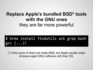 Replace Apple's bundled BSD* tools
        with the GNU ones
     they are far more powerful

$ brew install findutils ack grep bash
gcc (...)!

 (*) Only some of them are really BSD, but Apple usually ships
           dinosaur-aged GNU software with their OS.
 