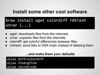 Install some other cool software
brew install wget colordiff rmtrash
unrar (...)

●   wget: downloads files from the internets
●   unrar: unpacks files from the internets
●   colordiff: get colorful differences between files
●   rmtrash: send files to OSX trash instead of deleting them

          ...and make them your defaults
alias diff=colordiff
alias find=gfind
alias rm=rmtrash
 