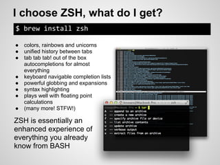 I choose ZSH, what do I get?
$ brew install zsh

●   colors, rainbows and unicorns
●   unified history between tabs
●   tab tab tab! out of the box
    autocompletions for almost
    everything
●   keyboard navigable completion lists
●   powerful globbing and expansions
●   syntax highlighting
●   plays well with floating point
    calculations
●   (many more! STFW!)

ZSH is essentially an
enhanced experience of
everything you already
know from BASH
 