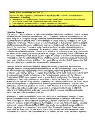 Middle School Foundations (see Grade 8, F1.1) 
Describe the ideas, experiences, and interactions that influenced the colonists’ decision to declare 
independence by analyzing 
· colonial ideas about government (e.g., limited government, republicanism, protecting individual rights and 
promoting the common good, representative government, natural rights) 
· experiences with self-government (e.g., House of Burgesses and town meetings) 
· changing interactions with the royal government of Great Britain after the French and Indian War. 
Historical Overview 
Well into the 1750s, most American colonists considered themselves loyal British citizens, perfectly 
content to remain part of the British Empire. By 1775, however, when the “shots heard round the 
world” rang out in Lexington, enough Americans were committed to the cause of independence to 
push the movement forward. How so much changed in such a relatively short span of time is, at 
first glance, remarkable. What one must keep in mind, though, is that American colonists, despite 
all of their regional differences, had basically been governing themselves for generations. It was 
through the momentous French and Indian War that the American colonists started down the 
irrevocable road toward independence. As American colonists fought against stout French and 
indigenous foes in the hinterlands of British North America, the British hardly sent any troops to aid 
the Americans for roughly the first two years of the struggle. It was during this crucial time that the 
Americans not only staved off defeat, but also forged the stirrings of a common American identity. 
The blood shed on the battlefields confirmed what the American colonists had vaguely felt through 
many years of self-government and liberty: they were different from their British cousins, and that 
distinction would soon translate into a movement for independence. 
Feeling a separate and distinct American identity and actually going to war with the world’s 
strongest nation to achieve political independence are two very different things. Thus, it would be 
the American colonists’ reactions to postwar British policy that would ignite the true fire of 
revolution. After nearly a century of neglect, Britain started paying much more attention to its North 
American colonies. Stricter enforcement of the Navigation Acts, coupled with the infamous 
Proclamation of 1763, were two early signs of greater British involvement. The Sugar Act and, 
most harmful of all to colonial American sensibilities of liberty, the Stamp Act, further inflamed 
American public opinion. They had lived for generations in relative isolation from the British, all the 
while cultivating notions of self-government and quasi-political independence. They had even 
participated valiantly in a great war for control of North America. It is no wonder, then, that they felt 
they had earned and deserved certain basic rights of self-government afforded to all British 
citizens, and that they bristled under each successive British measure meant to exact greater 
control over their collective political destinies. 
A collection of extraordinary events, individuals, and political developments emerged to finally 
galvanize the still disparate American colonists and deliver them to Lexington and Concord by 
1775. Chafing under increased British supervision, American colonists were a restless bunch, 
waiting for someone or something to drive them together toward war. One such catalyst occurred 
on the wintry streets of Boston in March 1770. As a scuffle between British troops and Boston 
laborers escalated, shots were fired into a crowd, killing five people. American Patriot leaders, 
especially Paul Revere and Samuel Adams, immediately sensationalized the event and made 
martyrs out of its victims. The Boston Massacre, as it would become known, served as a powerful 
 