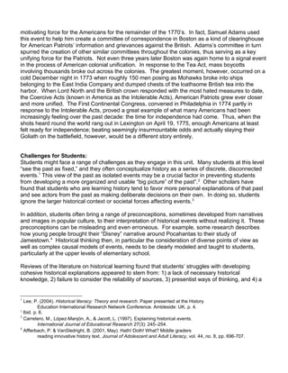 motivating force for the Americans for the remainder of the 1770’s. In fact, Samuel Adams used 
this event to help him create a committee of correspondence in Boston as a kind of clearinghouse 
for American Patriots’ information and grievances against the British. Adams’s committee in turn 
spurred the creation of other similar committees throughout the colonies, thus serving as a key 
unifying force for the Patriots. Not even three years later Boston was again home to a signal event 
in the process of American colonial unification. In response to the Tea Act, mass boycotts 
involving thousands broke out across the colonies. The greatest moment, however, occurred on a 
cold December night in 1773 when roughly 150 men posing as Mohawks broke into ships 
belonging to the East India Company and dumped chests of the loathsome British tea into the 
harbor. When Lord North and the British crown responded with the most hated measures to date, 
the Coercive Acts (known in America as the Intolerable Acts), American Patriots grew ever closer 
and more unified. The First Continental Congress, convened in Philadelphia in 1774 partly in 
response to the Intolerable Acts, proved a great example of what many Americans had been 
increasingly feeling over the past decade: the time for independence had come. Thus, when the 
shots heard round the world rang out in Lexington on April 19, 1775, enough Americans at least 
felt ready for independence; beating seemingly insurmountable odds and actually slaying their 
Goliath on the battlefield, however, would be a different story entirely. 
Challenges for Students: 
Students might face a range of challenges as they engage in this unit. Many students at this level 
“see the past as fixed,” and they often conceptualize history as a series of discrete, disconnected 
events.1 This view of the past as isolated events may be a crucial factor in preventing students 
from developing a more organized and usable “big picture” of the past”.2 Other scholars have 
found that students who are learning history tend to favor more personal explanations of that past 
and see actors from the past as making deliberate decisions on their own. In doing so, students 
ignore the larger historical context or societal forces affecting events.3 
In addition, students often bring a range of preconceptions, sometimes developed from narratives 
and images in popular culture, to their interpretation of historical events without realizing it. These 
preconceptions can be misleading and even erroneous. For example, some research describes 
how young people brought their “Disney” narrative around Pocahantas to their study of 
Jamestown.4 Historical thinking then, in particular the consideration of diverse points of view as 
well as complex causal models of events, needs to be clearly modeled and taught to students, 
particularly at the upper levels of elementary school. 
Reviews of the literature on historical learning found that students’ struggles with developing 
cohesive historical explanations appeared to stem from: 1) a lack of necessary historical 
knowledge, 2) failure to consider the reliability of sources, 3) presentist ways of thinking, and 4) a 
1 Lee, P. (2004). Historical literacy: Theory and research. Paper presented at the History 
Education International Research Network Conference. Ambleside: UK. p. 4. 
2 Ibid. p. 6. 
3 Carretero, M., López-Manjón, A., & Jacott, L. (1997). Explaining historical events. 
International Journal of Educational Research 27(3): 245–254. 
4 Afflerbach, P. & VanSledright, B. (2001, May). Hath! Doth! What? Middle graders 
reading innovative history text. Journal of Adolescent and Adult Literacy, vol. 44, no. 8, pp. 696-707. 
 