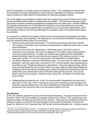 lack of consideration of multiple causes for historical events.5 The complexity of historical texts 
and the abstract concepts represented in these texts are challenging for students, so teachers 
need to model and make visible the interpretation of historical language and texts. 
One of the biggest misconceptions students have from studying this period of history is the notion 
that all colonists wanted to fight for independence from Britain. This period thus provides ample 
opportunity to explore competing perspectives of people about the same event. Another challenge 
for students (and teachers) is to understand the importance of the ideas behind the revolution. 
Oftentimes students study this period with a complete focus on cause-event relationships, which 
are important; however, the American Revolution’s uniqueness rests in the political ideas behind 
the revolution. 
It is important for teachers to be aware of some common misconceptions that people have about 
this period of history when teaching. The following are a list of commonly identified misconceptions 
and why historians believe these to be erroneous: 
· Colonists were upset about being taxed. The colonists had always paid taxes to Britain. 
The increase in frustration was in the lack of representation in determining the taxes; not the 
taxes themselves. 
· Taxes were the reason for independence. While taxes were a part of the cause of 
discontent among colonists, this common rallying cry “No taxation without representation” 
misconstrues its importance. In reality, the colonists were upset about the mercantilist 
policies that Britain used to control almost every aspect of the colonial economy. In fact, 
taxes were number 17 in the list of grievances in the Declaration of Independence. 
· The Boston Massacre caused the Revolutionary War. This event was not called the “Boston 
Massacre” until many years after it occurred in 1773. The first popular name popularized by 
Paul Revere was “The Bloody Massacre in King Street,” and some historians today call the 
event the King Street Riot. By the early 1800's it was also called the State Street Massacre. 
Textbooks tend to describe the shooting as the spark that ignited the Revolutionary War. In 
reality there were several other historic milestones although less dramatic, that moved 
Boston towards the revolution. Townshend Acts, Stamp Act, and Boston Tea Party were 
some of them. 
· Independence preceded the war. In fact, the war preceded independence by more than a 
year (April 1775 to July 1776). In that period, towns and community groups throughout the 
American colonies released their own local "declarations of independence" from Britain. The 
grievances most commonly cited in the documents related to the war. 
Unit Abstract: 
In this unit, students explore the causes of the American Revolution. Focusing on the period from 
the Seven Years’ War6 to the battles at Lexington and Concord (1756 to 1775), students trace the 
disputes between the British government and her colonies. They examine the British Parliament’s 
attempts to tighten control from the early Navigation Acts and the Proclamation of 1763 to the 
Sugar Act, Stamp Act, the Townsend Acts, the Tea Act, and the Intolerable Acts. Students explore 
5 Van Drie and van Boxtel (2008) van Drie, J. & van Boxtel, C. (2008). Historical reasoning: Towards a framework for 
analyzing students’ reasoning about the past. Educational Psychology Review. 20(2): 87-110. 
6 Historians generally refer to the French and Indian War as the Seven Years’ War. 
 