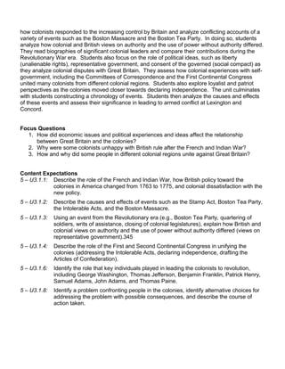 how colonists responded to the increasing control by Britain and analyze conflicting accounts of a 
variety of events such as the Boston Massacre and the Boston Tea Party. In doing so, students 
analyze how colonial and British views on authority and the use of power without authority differed. 
They read biographies of significant colonial leaders and compare their contributions during the 
Revolutionary War era. Students also focus on the role of political ideas, such as liberty 
(unalienable rights), representative government, and consent of the governed (social compact) as 
they analyze colonial disputes with Great Britain. They assess how colonial experiences with self-government, 
including the Committees of Correspondence and the First Continental Congress 
united many colonists from different colonial regions. Students also explore loyalist and patriot 
perspectives as the colonies moved closer towards declaring independence. The unit culminates 
with students constructing a chronology of events. Students then analyze the causes and effects 
of these events and assess their significance in leading to armed conflict at Lexington and 
Concord. 
Focus Questions 
1. How did economic issues and political experiences and ideas affect the relationship 
between Great Britain and the colonies? 
2. Why were some colonists unhappy with British rule after the French and Indian War? 
3. How and why did some people in different colonial regions unite against Great Britain? 
Content Expectations 
5 – U3.1.1: Describe the role of the French and Indian War, how British policy toward the 
colonies in America changed from 1763 to 1775, and colonial dissatisfaction with the 
new policy. 
5 – U3.1.2: Describe the causes and effects of events such as the Stamp Act, Boston Tea Party, 
the Intolerable Acts, and the Boston Massacre. 
5 – U3.1.3: Using an event from the Revolutionary era (e.g., Boston Tea Party, quartering of 
soldiers, writs of assistance, closing of colonial legislatures), explain how British and 
colonial views on authority and the use of power without authority differed (views on 
representative government).345 
5 – U3.1.4: Describe the role of the First and Second Continental Congress in unifying the 
colonies (addressing the Intolerable Acts, declaring independence, drafting the 
Articles of Confederation). 
5 – U3.1.6: Identify the role that key individuals played in leading the colonists to revolution, 
including George Washington, Thomas Jefferson, Benjamin Franklin, Patrick Henry, 
Samuel Adams, John Adams, and Thomas Paine. 
5 – U3.1.8: Identify a problem confronting people in the colonies, identify alternative choices for 
addressing the problem with possible consequences, and describe the course of 
action taken. 
 