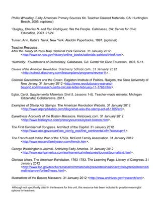 Phillis Wheatley. Early American Primary Sources Kit. Teacher Created Materials. CA: Huntington 
Beach, 2005. (optional) 
*Quigley, Charles N. and Ken Rodriguez. We the People. Calabasas, CA: Center for Civic 
Education. 2003. 21-24. 
Turner, Ann. Katie’s Trunk. New York: Aladdin Paperbacks, 1997. (optional) 
Teacher Resource 
After the Treaty of Paris Map. National Park Services. 31 January 2012 
<http://www.cr.nps.gov/history/online_books/colonials-patriots/introf.htm>. 
*Authority: Foundations of Democracy. Calabasas, CA: Center for Civic Education, 1997. 5-11. 
Causes of the American Revolution. Discovery School.com. 31 January 2012 
<http://school.discovery.com/lessonplans/programs/revwar1/>. 
Colonial Government and the Crown. Eagleton Institute of Politics. Rutgers, the State University of 
New Jersey. 31 January 2012 <http://www.revolutionary-war-and-beyond. 
com/massachusetts-circular-letter-february-11-1768.html>. 
Egbo, Carol. Supplemental Materials (Unit 5, Lessons 1-8). Teacher-made material. Michigan 
Citizenship Collaborative, 2011. 
Examples of Stamp Act Stamps. The American Revolution Website. 31 January 2012 
<http://www.arpinphilately.com/blog/what-was-the-stamp-act-of-1765/en/>. 
Eyewitness Accounts of the Boston Massacre. Historywiz.com. 31 January 2012 
<http://www.historywiz.com/primarysources/eyewit-boston.htm>. 
The First Continental Congress. Architect of the Capitol. 31 January 2012 
<http://www.aoc.gov/cc/art/cox_corr/g_exp/first_continental.cfm?closeup=1>. 
The French and Indian War of the 1750s. McCord Family Association. 31 January 2012 
<http://www.mccordfamilyassn.com/french.htm>. 
George Washington’s Journal. Archiving Early America. 31 January 2012 
<http://www.earlyamerica.com/earlyamerica/milestones/journal/journaltext.html>. 
Glorious News. The American Revolution, 1763-1783. The Learning Page. Library of Congress. 31 
January 2012 
<http://www.loc.gov/teachers/classroommaterials/presentationsandactivities/presentations/ti 
meline/amrev/britref/news.html>. 
Illustrations of the Boston Massacre. 31 January 2012 <http://www.archives.gov/research/arc/>. 
 Although not specifically cited in the lessons for this unit, this resource has been included to provide meaningful 
options for teachers. 
 