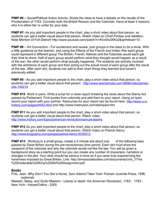 PIMP #6 – Social/Political Action Activity: Divide the class to have a debate on the results of the 
Proclamation of 1763. Consider both the British Reason and the Colonists. Have at least 3 reasons 
why it is either fair or unfair for your side. 
PIMP #7- As you add important people to the chart, play a short video about that person, so 
students can get a better visual about that person. Watch Video on Chief Pontiac and rebellion. 
Note Mention of Fort Detroit! http://www.youtube.com/watch?v=KVx0Is3XKu0&spfreload=10 
PIMP #8 – Art Connection - For excitement and review, pick groups in the class to do a show. With 
a little guidance by the teacher, and using the Effects of the French and Indian War each group 
could represent a different group The British, French, Natives and the Colonists would each get 
their time to shine. Half of each group would perform what they thought would happen as a result 
of the war, the other would perform what actually happened. The students are actively involved 
with the ambitions of each group and then acting out the actual mood of each group after the result 
of the war. After each skit, students can add to their chart things they learned and haven’t 
previously added. 
PIMP #9 - As you add important people to the chart, play a short video about that person, so 
students can get a better visual about that person. http://www.teachertube.com:8808/video/james-otis- 
140214 
PIMP #10 Work in pairs. Write a script for a news report breaking the news about the Stamp Act 
passed by Parliament. Find quotes from colonists and add them to your report. Using an Ipad, 
record your report with your partner. Resources for your report can be found here: http://www.u-s-history. 
com/pages/h642.html and http://www.historywiz.com/stampact.htm 
PIMP #11 As you add important people to the chart, play a short video about that person, so 
students can get a better visual about that person. Watch video: 
http://www.history.com/topics/american-revolution/samuel-adams 
PIMP #12 As you add important people to the chart, play a short video about that person, so 
students can get a better visual about that person. Watch Video on Patrick Henry: 
http://www.biography.com/people/patrick-henry-9335512. 
PIMP #13 : Working in a small group, create a 2 minute skit about one of the following laws 
passed by Great Britain during the pre-revolutionary time period. Each skit must show the 
viewpoint of the colonists and why the colonists would not like the law. You will be given a 
background story as a starting point but you can create any number of characters, narrators or 
changes in the plot. Your skits should be serious in tone as if you were truly experiencing the 
harshness imposed by Great Britain. Link: http://emssocialstudies.com/documents/Unit_1/The 
%20Intolerable%20King%20Skit%20Assignment.pdf 
Books 
Fritz, Jean. Why Don’t You Get a Horse, Sam Adams? New York: Putnam Juvenile Press, 1996. 
(optional) 
Maestro, Betsy, and Giulio Maestro - Liberty or death: the American Revolution, 1763- 1783 - 
New York - HarperCollins - 2005 
 