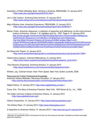 Illustration of Phillis Wheatley Book. Africans in America. PBS/WGBH. 31 January 2012 
<http://www.pbs.org/wgbh/aia/part2/2h7b.html>. 
Join or Die Cartoon. Archiving Early America. 31 January 2012 
<http://www.earlyamerica.com/earlyamerica/firsts/cartoon/snake.html>. 
Map of Boston Area. American Experience. PBS/WGBH. 31 January 2012 
<http://www.pbs.org/wgbh/amex/patriotsday/maps/index.html#info1>. 
Moore, Frank. American eloquence: a collection of speeches and addresses: by the most eminent 
orators of America, Volume 1. D. Appleton and Co., 1857. Page 4. 31 January 2012 
http://books.google.com/books?id=l9gYWiLfZkgC&printsec=frontcover&dq=bibliogroup: 
%22American+Eloquence:+a+Collection+of+Speeches+and+Addresses: 
+By+the+Most+Eminent+Orators+of+America%22&hl=en&sa=X&ei=I-cUT-LxGcnF0AH9hsmLAw& 
ved=0CDIQ6AEwAA#v=onepage&q=bibliogroup%3A%22American 
%20Eloquence%3A%20a%20Collection%20of%20Speeches%20and%20Addresses%3A 
%20By%20the%20Most%20Eminent%20Orators%20of%20America%22&f=false> 
No Stamp Act Teapot. 31 January 2012 
<http://www.worldwideshoppingmall.co.uk/potteryshop/product.asp?productid=1590>. 
Patrick Henry Speech. Colonial Williamsburg. 31 January 2012 
<http://www.history.org/almanack/people/bios/pathenryspeech_short.html>. 
*Paul Revere’s Engraving. Archiving America. 31 January 2012 
<http://www.earlyamerica.com/review/winter96/enlargement.html>. 
Winters, Jay. Colonial Voices: Hear Them Speak. New York: Dutton Juvenile, 2008. 
Resources for Further Professional Knowledge 
American History Websites. Discovery Education. 31 January 2012 
<http://school.discoveryeducation.com/schrockguide/history/hista.html>. 
Digital History. 31 January 2012 <http://www.digitalhistory.uh.edu/>. 
Foner, Eric. The Story of American Freedom. New York: WW Norton & Co., Inc., 1998. 
The Gilder Lehrman Institute of American History. 31 January 2012 
<http://www.gilderlehrman.org/>. 
History Cooperative. 31 January 2012 <http://www.historycooperative.org/>. 
The History Place. 31 January 2012 <http://www.historyplace.com/>. 
A Hypertext on American History. 31 January 2012 < http://odur.let.rug.nl/~usa/usa.htm>. 
 Although not specifically cited in the lessons for this unit, this resource has been included to provide meaningful 
options for teachers. 
 