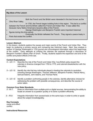 Big Ideas of the Lesson 
· Both the French and the British were interested in the land known as the 
Ohio River Valley. 
· In 1750, the French began building forts in this region. This led to a conflict 
between the French and the British called the French and Indian War. It was called this 
because many Native Americans became allies of the French. 
· George Washington and Benjamin Franklin were important historical 
figures during this time period. 
· Eventually the British defeated the French. They signed a peace treaty in 
Paris that ended the conflict. 
Lesson Abstract: 
In this lesson, students explore the causes and major events of the French and Indian War. They 
begin by analyzing a primary source and comparing two historical maps. Next, they analyze a 
section of George Washington’s 1753 journal and chronological information about the beginnings 
of the conflict. Early attempts at unifying the colonies are explored through a discussion of 
Benjamin Franklin’s Albany Plan of Union. Finally, students explore the expansion and end of the 
conflict and predict effects of the war. 
Content Expectations 
5 – U3.1.1: Describe the role of the French and Indian War, how British policy toward the 
colonies in America changed from 1763 to 1775, and colonial dissatisfaction with the 
new policy. 
5 – U3.1.6: Identify the role that key individuals played in leading the colonists to revolution, 
including George Washington, Thomas Jefferson, Benjamin Franklin, Patrick Henry, 
Samuel Adams, John Adams, and Thomas Paine. 
5 – U3.1.8: Identify a problem confronting people in the colonies, identify alternative choices for 
addressing the problem with possible consequences, and describe the course of 
action taken. 
Common Core State Standards 
5 - RI.7: Draw on information from multiple print or digital sources, demonstrating the ability to 
locate an answer to a question quickly or to solve a problem efficiently 
5 – RI.9: Integrate information from several texts on the same topic in order to write or speak 
about the subject knowledgeably. 
Key Concepts 
cause and effect 
conflict 
Instructional Resources 
 