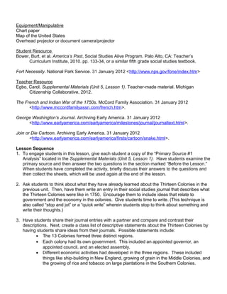 Equipment/Manipulative 
Chart paper 
Map of the United States 
Overhead projector or document camera/projector 
Student Resource 
Bower, Burt, et al. America’s Past, Social Studies Alive Program. Palo Alto, CA: Teacher’s 
Curriculum Institute, 2010. pp. 133-34, or a similar fifth grade social studies textbook. 
Fort Necessity. National Park Service. 31 January 2012 <http://www.nps.gov/fone/index.htm> 
Teacher Resource 
Egbo, Carol. Supplemental Materials (Unit 5, Lesson 1). Teacher-made material. Michigan 
Citizenship Collaborative, 2012. 
The French and Indian War of the 1750s. McCord Family Association. 31 January 2012 
<http://www.mccordfamilyassn.com/french.htm>. 
George Washington’s Journal. Archiving Early America. 31 January 2012 
<http://www.earlyamerica.com/earlyamerica/milestones/journal/journaltext.html>. 
Join or Die Cartoon. Archiving Early America. 31 January 2012 
<http://www.earlyamerica.com/earlyamerica/firsts/cartoon/snake.html>. 
Lesson Sequence 
1. To engage students in this lesson, give each student a copy of the “Primary Source #1 
Analysis” located in the Supplemental Materials (Unit 5, Lesson 1). Have students examine the 
primary source and then answer the two questions in the section marked “Before the Lesson.” 
When students have completed the activity, briefly discuss their answers to the questions and 
then collect the sheets, which will be used again at the end of the lesson. 
2. Ask students to think about what they have already learned about the Thirteen Colonies in the 
previous unit. Then, have them write an entry in their social studies journal that describes what 
the Thirteen Colonies were like in 1750. Encourage them to include ideas that relate to 
government and the economy in the colonies. Give students time to write. (This technique is 
also called “stop and jot” or a “quick write” wherein students stop to think about something and 
write their thoughts.) 
3. Have students share their journal entries with a partner and compare and contrast their 
descriptions. Next, create a class list of descriptive statements about the Thirteen Colonies by 
having students share ideas from their journals. Possible statements include: 
· The 13 Colonies formed three distinct regions. 
· Each colony had its own government. This included an appointed governor, an 
appointed council, and an elected assembly. 
· Different economic activities had developed in the three regions. These included 
things like ship-building in New England, growing of grain in the Middle Colonies, and 
the growing of rice and tobacco on large plantations in the Southern Colonies. 
 