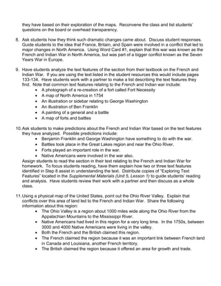 they have based on their exploration of the maps. Reconvene the class and list students’ 
questions on the board or overhead transparency. 
8. Ask students how they think such dramatic changes came about. Discuss student responses. 
Guide students to the idea that France, Britain, and Spain were involved in a conflict that led to 
major changes in North America. Using Word Card #1, explain that this war was known as the 
French and Indian War in North America, but was part of a bigger conflict known as the Seven 
Years War in Europe. 
9. Have students analyze the text features of the section from their textbook on the French and 
Indian War. If you are using the text listed in the student resources this would include pages 
133-134. Have students work with a partner to make a list describing the text features they 
find. Note that common text features relating to the French and Indian war include: 
· A photograph of a re-creation of a fort called Fort Necessity 
· A map of North America in 1754 
· An illustration or sidebar relating to George Washington 
· An illustration of Ben Franklin 
· A painting of a general and a battle 
· A map of forts and battles 
10.Ask students to make predictions about the French and Indian War based on the text features 
they have analyzed. Possible predictions include: 
· Benjamin Franklin and George Washington have something to do with the war. 
· Battles took place in the Great Lakes region and near the Ohio River. 
· Forts played an important role in the war. 
· Native Americans were involved in the war also. 
Assign students to read the section in their text relating to the French and Indian War for 
homework. To focus students reading, have them explain how two or three text features 
identified in Step 8 assist in understanding the text. Distribute copies of “Exploring Text 
Features” located in the Supplemental Materials (Unit 5, Lesson 1) to guide students’ reading 
and analysis. Have students review their work with a partner and then discuss as a whole 
class. 
11.Using a physical map of the United States, point out the Ohio River Valley. Explain that 
conflicts over this area of land led to the French and Indian War. Share the following 
information about this region: 
· The Ohio Valley is a region about 1000 miles wide along the Ohio River from the 
Appalachian Mountains to the Mississippi River. 
· Native Americans had lived in this region for a very long time. In the 1750s, between 
3000 and 4000 Native Americans were living in the valley. 
· Both the French and the British claimed this region. 
· The French claimed the region because it was an important link between French land 
in Canada and Louisiana, another French territory. 
· The British claimed the region because it offered an area for growth and trade. 
 
