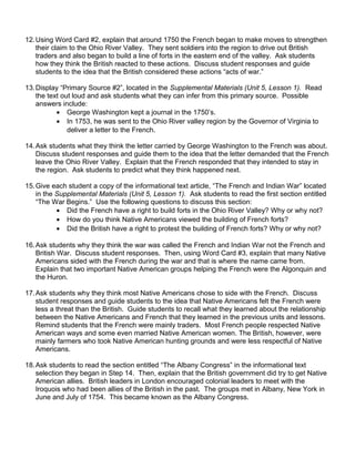 12.Using Word Card #2, explain that around 1750 the French began to make moves to strengthen 
their claim to the Ohio River Valley. They sent soldiers into the region to drive out British 
traders and also began to build a line of forts in the eastern end of the valley. Ask students 
how they think the British reacted to these actions. Discuss student responses and guide 
students to the idea that the British considered these actions “acts of war.” 
13.Display “Primary Source #2”, located in the Supplemental Materials (Unit 5, Lesson 1). Read 
the text out loud and ask students what they can infer from this primary source. Possible 
answers include: 
· George Washington kept a journal in the 1750’s. 
· In 1753, he was sent to the Ohio River valley region by the Governor of Virginia to 
deliver a letter to the French. 
14.Ask students what they think the letter carried by George Washington to the French was about. 
Discuss student responses and guide them to the idea that the letter demanded that the French 
leave the Ohio River Valley. Explain that the French responded that they intended to stay in 
the region. Ask students to predict what they think happened next. 
15.Give each student a copy of the informational text article, “The French and Indian War” located 
in the Supplemental Materials (Unit 5, Lesson 1). Ask students to read the first section entitled 
“The War Begins.” Use the following questions to discuss this section: 
· Did the French have a right to build forts in the Ohio River Valley? Why or why not? 
· How do you think Native Americans viewed the building of French forts? 
· Did the British have a right to protest the building of French forts? Why or why not? 
16.Ask students why they think the war was called the French and Indian War not the French and 
British War. Discuss student responses. Then, using Word Card #3, explain that many Native 
Americans sided with the French during the war and that is where the name came from. 
Explain that two important Native American groups helping the French were the Algonquin and 
the Huron. 
17.Ask students why they think most Native Americans chose to side with the French. Discuss 
student responses and guide students to the idea that Native Americans felt the French were 
less a threat than the British. Guide students to recall what they learned about the relationship 
between the Native Americans and French that they learned in the previous units and lessons. 
Remind students that the French were mainly traders. Most French people respected Native 
American ways and some even married Native American women. The British, however, were 
mainly farmers who took Native American hunting grounds and were less respectful of Native 
Americans. 
18.Ask students to read the section entitled “The Albany Congress” in the informational text 
selection they began in Step 14. Then, explain that the British government did try to get Native 
American allies. British leaders in London encouraged colonial leaders to meet with the 
Iroquois who had been allies of the British in the past. The groups met in Albany, New York in 
June and July of 1754. This became known as the Albany Congress. 
 