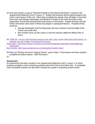 24.Give each person a copy of “Important People on the Road to Revolution”, located in the 
Supplemental Materials (Unit 5, Lesson 1). Explain that students will be adding people to the 
chart in each lesson of this unit. When they complete four people, they will begin a new chart. 
Have them add George Washington and Benjamin Franklin to the chart and write a brief 
explanation of what they learned about each person in this lesson. Explain that they will add 
further information about each of these two people in subsequent lessons. Possible entries 
would be: 
· George Washington built Fort Necessity and was involved in the first battle of the 
French and Indian War. 
· Ben Franklin came up with a plan to unite the colonies called the Albany Plan of 
Union. 
25. PIMP #4 – As you add important people to the chart, play a short video about that person, so 
students can get a better visual about that person. 
Washington: http://www.history.com/topics/us-presidents/george-washington/videos#george-washington 
Ben Franklin: http://www.earlyamerica.com/videos/ben-franklin-story/ 
26.Pass out “Primary Source #1 Analysis Sheet”, used in Step 1 of the lesson and have students 
complete the bottom section: “After the lesson.” 
27. 
Assessment 
An assessment has been included in the Supplemental Materials (Unit 5, Lesson 1) in which 
students complete a chart containing questions about the French and Indian War. A completed 
chart of possible answers has also been included as a guide in evaluating student charts. 
 