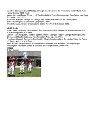 Maestro, Betsy, and Giulio Maestro. Struugle for a Continent the French and Indian Wars. N.p.: 
Harper Collins, 2000. Print. 
Moore, Kay, and Daniel O'Leary. --if You Lived at the Time of the American Revolution. New York: 
Scholastic, 1997. Print. 
Schanzer, Rosalyn, George Vs. George: The American Revolution As Seen By Both 
Sides. Washington, DC: National Geographic, 2004. 
Woodruff, Elvira, George Washington's Socks. New York: Scholastic, 2010. 
NCSS Books 
Brown, Don. Henry and the Cannons: An Extraordinary True Story of the American Revolution. 
N.p.: Roaring Brook, n.d. Print. 
Delano, Marfe Ferguson., and Lori Epstein. Master George's People: George Washington, His 
Slaves, and His Revolutionary Transformation. N.p.: n.p., n.d. Print. 
Freedman, Russell. Becoming Ben Franklin: How a Candle-maker's Son Helped Light the Flame 
of Liberty. N.p.: n.p., n.d. Print. 
Kidd, Ronald, Karen Zacarías, La Puma Deborah Wicks, and Ard Hoyt.Chasing George 
Washington. New York: Simon & Schuster for Young Readers, 2009. Print. 
Images 
British Soldiers 
 