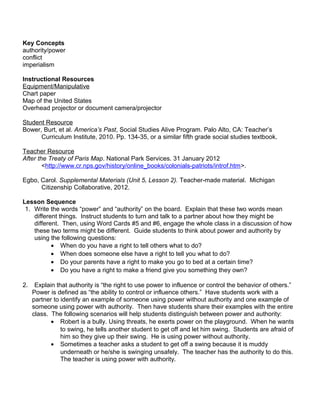 Key Concepts 
authority/power 
conflict 
imperialism 
Instructional Resources 
Equipment/Manipulative 
Chart paper 
Map of the United States 
Overhead projector or document camera/projector 
Student Resource 
Bower, Burt, et al. America’s Past, Social Studies Alive Program. Palo Alto, CA: Teacher’s 
Curriculum Institute, 2010. Pp. 134-35, or a similar fifth grade social studies textbook. 
Teacher Resource 
After the Treaty of Paris Map. National Park Services. 31 January 2012 
<http://www.cr.nps.gov/history/online_books/colonials-patriots/introf.htm>. 
Egbo, Carol. Supplemental Materials (Unit 5, Lesson 2). Teacher-made material. Michigan 
Citizenship Collaborative, 2012. 
Lesson Sequence 
1. Write the words “power” and “authority” on the board. Explain that these two words mean 
different things. Instruct students to turn and talk to a partner about how they might be 
different. Then, using Word Cards #5 and #6, engage the whole class in a discussion of how 
these two terms might be different. Guide students to think about power and authority by 
using the following questions: 
· When do you have a right to tell others what to do? 
· When does someone else have a right to tell you what to do? 
· Do your parents have a right to make you go to bed at a certain time? 
· Do you have a right to make a friend give you something they own? 
2. Explain that authority is “the right to use power to influence or control the behavior of others.” 
Power is defined as “the ability to control or influence others.” Have students work with a 
partner to identify an example of someone using power without authority and one example of 
someone using power with authority. Then have students share their examples with the entire 
class. The following scenarios will help students distinguish between power and authority: 
· Robert is a bully. Using threats, he exerts power on the playground. When he wants 
to swing, he tells another student to get off and let him swing. Students are afraid of 
him so they give up their swing. He is using power without authority. 
· Sometimes a teacher asks a student to get off a swing because it is muddy 
underneath or he/she is swinging unsafely. The teacher has the authority to do this. 
The teacher is using power with authority. 
 