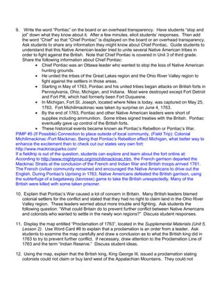9. Write the word “Pontiac” on the board or an overhead transparency. Have students “stop and 
jot” down what they know about it. After a few minutes, elicit students’ responses. Then add 
the word “Chief” so that “Chief Pontiac” is displayed on the board or an overhead transparency. 
Ask students to share any information they might know about Chief Pontiac. Guide students to 
understand that this Native American leader tried to unite several Native American tribes in 
order to fight against the British. Note that Chief Pontiac is covered in Unit 3 of third grade. 
Share the following information about Chief Pontiac: 
· Chief Pontiac was an Ottawa leader who wanted to stop the loss of Native American 
hunting grounds. 
· He united the tribes of the Great Lakes region and the Ohio River Valley region to 
fight against the settlers in those areas. 
· Starting in May of 1763, Pontiac and his united tribes began attacks on British forts in 
Pennsylvania, Ohio, Michigan, and Indiana. Most were destroyed except Fort Detroit 
and Fort Pitt, which had formerly been Fort Duquesne. 
· In Michigan, Fort St. Joseph, located where Niles is today, was captured on May 25, 
1763. Fort Michilimackinac was taken by surprise on June 4, 1763. 
· By the end of 1763, Pontiac and other Native American leaders were short of 
supplies including ammunition. Some tribes signed treaties with the British. Pontiac 
eventually gave up control of the British forts. 
· These historical events became known as Pontiac’s Rebellion or Pontiac’s War. 
PIMP #5 (If Possible) Connection to place outside of local community, (Field Trip): Colonial 
Michilimackinac /Fort Mackinac. Being that Pontiac’s Rebellion effect Michigan, what better way to 
enhance the excitement then to check out our states very own fort: 
http://www.mackinacparks.com/ 
If a fieldtrip is out of the question, students can explore and learn about the fort online at: 
According to http://www.mightymac.org/michilimackinac.htm, the French garrison departed the 
Mackinac Straits at the conclusion of the French and Indian War and British troops arrived 1761. 
The French civilian community remained and encouraged the Native Americans to drive out the 
English. During Pontiac's Uprising in 1763, Native Americans defeated the British garrison, using 
the subterfuge of a bagataway (lacrosse) game to take the British unexpectedly. Many of the 
British were killed with some taken prisoner. 
10. Explain that Pontiac’s War caused a lot of concern in Britain. Many British leaders blamed 
colonial settlers for the conflict and stated that they had no right to claim land in the Ohio River 
Valley region. These leaders worried about more trouble and fighting. Ask students the 
following question: “What could Britain do to prevent further conflict between Native Americans 
and colonists who wanted to settle in the newly won regions?” Discuss student responses. 
11. Display the map entitled “Proclamation of 1763”, located in the Supplemental Materials (Unit 5, 
Lesson 2). Use Word Card #8 to explain that a proclamation is an order from a leader. Ask 
students to examine the map carefully and draw a conclusion as to what the British king did in 
1763 to try to prevent further conflict. If necessary, draw attention to the Proclamation Line of 
1763 and the term “Indian Reserve.” Discuss student ideas. 
12. Using the map, explain that the British king, King George III, issued a proclamation stating 
colonists could not claim or buy land west of the Appalachian Mountains. They could not 
 