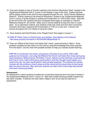 16. Give each student a copy of “Events Leading to the American Revolution Chart”, located in the 
Supplemental Materials (Unit 5, Lesson 2) and display a copy of the chart. Explain that they 
will be adding events to this chart as they progress through the unit. Using Teacher Reference 
Sheet #1, “Events Leading to the American Revolution” located in the Supplemental Materials 
(Unit 5, Lesson 2) guide students in adding the Proclamation of 1763 to their charts. Note that 
by the end of the unit, students will have completed three pages as indicated on Teacher 
Reference Sheets #1, #2 and #3. Make sure to remind students to keep the chart in a safe 
place. As an alternative method, give students small note cards and have them summarize 
important information regarding the Proclamation of 1763 on a note card. Continue this 
process throughout the unit instead of using the charts. 
17. Have students add Chief Pontiac to the “People Chart” they began in Lesson 1. 
18.PIMP #7 Watch Video on Chief Pontiac and rebellion. Note Mention of Fort Detroit! 
http://www.youtube.com/watch?v=KVx0Is3XKu0&spfreload=10 
19. Pass out “Effects of the French and Indian War” charts, used previously in Step 4. Have 
students complete the last column on the chart by using the knowledge they have acquired 
from this lesson. Use the chart with possible answers to help you evaluate student learning. 
PIMP #8 For excitement and review, pick groups in the class to do a show. With a little 
guidance by the teacher, and using the Effects of the French and Indian War charts each group 
could represent a different group The British, French, Natives and the Colonists would each get 
their time to shine. Half of each group would perform what they thought would happen as a 
result of the war, the other would perform what actually happened. The students are actively 
involved with the ambitions of each group and then acting out the actual mood of each group 
after the result of the war. After each skit, students can add to their chart things they learned 
and haven’t previously added. 
Assessment 
An assessment in which students complete five constructed response items has been included in 
the Supplemental Materials (Unit 5, Lesson 2). Note that a sheet showing possible answers has 
also been included. If desired, the chart used in Steps 4 and 18 can also be used as an 
assessment. 
 