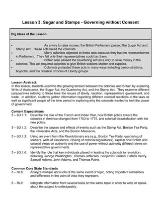 Lesson 3: Sugar and Stamps - Governing without Consent 
Big Ideas of the Lesson 
· As a way to raise money, the British Parliament passed the Sugar Act and 
Stamp Act. These acts taxed the colonists. 
· Many colonists objected to these acts because they had no representatives 
in Parliament. They felt only their representatives could tax them. 
· Britain also passed the Quartering Act as a way to save money in the 
colonies. This act required colonists to give British soldiers shelter and supplies. 
· Colonists protested these acts in many ways including demonstrations, 
boycotts, and the creation of Sons of Liberty groups. 
Lesson Abstract: 
In this lesson, students examine the growing tension between the colonies and Britain by exploring 
Writs of Assistance, the Sugar Act, the Quartering Act, and the Stamp Act. They examine different 
perspectives relating to these laws the issues of liberty, taxation, representative government, and 
trade. In addition, students gather information regarding different colonial reactions to the laws as 
well as significant people of the time period in exploring why the colonists wanted to limit the power 
of government. 
Content Expectations 
5 – U3.1.1: Describe the role of the French and Indian War, how British policy toward the 
colonies in America changed from 1763 to 1775, and colonial dissatisfaction with the 
new policy. 
5 – U3.1.2: Describe the causes and effects of events such as the Stamp Act, Boston Tea Party, 
the Intolerable Acts, and the Boston Massacre. 
5 – U3.1.3: Using an event from the Revolutionary era (e.g., Boston Tea Party, quartering of 
soldiers, writs of assistance, closing of colonial legislatures), explain how British and 
colonial views on authority and the use of power without authority differed (views on 
representative government). 
5 – U3.1.6: Identify the role that key individuals played in leading the colonists to revolution, 
including George Washington, Thomas Jefferson, Benjamin Franklin, Patrick Henry, 
Samuel Adams, John Adams, and Thomas Paine. 
Common Core State Standards 
5 – RI.6: Analyze multiple accounts of the same event or topic, noting important similarities 
and difference in the point of view they represent. 
5 – RI.9: Integrate information from several texts on the same topic in order to write or speak 
about the subject knowledgeably. 
 