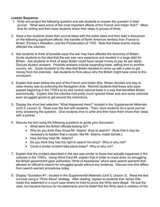Lesson Sequence 
1. Write and project the following question and ask students to answer the question in their 
journal: “What were some of the most important effects of the French and Indian War?” Allow 
time for writing and then have students share their ideas in groups of three. 
2. Have a few students share their journal ideas with the entire class and then lead a discussion 
on the following significant effects: the transfer of North American territory from France to 
Britain, Pontiac’s Rebellion, and the Proclamation of 1763. Note that these events mainly 
affected the colonies. 
3. Ask students to think of possible ways the war may have affected the economy of Britain. 
Guide students to the idea that the war was very expensive and resulted in a large debt for 
Britain. Ask students to think of ways Britain could have raised money to pay its war debts. 
Discuss student answers. Possible answers include expanding trade, selling land to another 
country, etc. Guide students to the idea that Britain decided to come up with a plan to get 
money from the colonists. Ask students to think about why the British might have come to this 
conclusion. 
4. Explain that even before the end of the French and Indian War, Britain decided one way to 
raise money was by enforcing the Navigation Acts. Remind students that these acts were 
passed beginning in the 1750’s to try and control colonial trade in a way that benefited Britain 
economically. Explain that the colonies had pretty much ignored these acts and some colonists 
even smuggled goods to get around the restrictions. 
5. Display the short text selection “What Happened Here?” located in the Supplemental Materials 
(Unit 5, Lesson 3). Read over the text with students. Then, have students do a quick journal 
entry answering the question. Give students time to write and then have them share their ideas 
with a partner. 
6. Discuss the text using the following questions to guide your discussion: 
· What were the British officials looking for? 
· Why do you think they chose Mr. Adams’ shop to search? (Note that it may be 
necessary to explain that a cooper, like Mr. Adams, made barrels.) 
· How did they treat Mr. Adams? 
· Do you think they had the right to search his shop? Why or why not? 
· Could a similar incident take place today? Why or why not? 
7. Explain that the incident described in the text was similar to those that actually happened in the 
colonies in the 1760’s. Using Word Card #9, explain that in order to crack down on smuggling, 
the British government gave authorities “Writs of Assistance” which were search warrants that 
allowed an official to search for smuggled goods without any evidence. Discuss how this differs 
from search warrant procedures today. 
8. Display “Quotation #1”, located in the Supplemental Materials (Unit 5, Lesson 3). Read the text 
out loud using a “Think Aloud” strategy. After reading, explain to students that James Otis 
made this statement in a court case where he tried to prove the Writs were illegal. He lost the 
case, but became famous for his statements and his belief that the Writs were a violation of the 
 