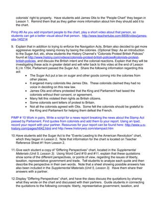colonists’ right to property. Have students add James Otis to the “People Chart” they began in 
Lesson 1. Remind them that as they gather more information about him they should add it to 
the chart. 
Pimp #9 As you add important people to the chart, play a short video about that person, so 
students can get a better visual about that person. http://www.teachertube.com:8808/video/james-otis- 
140214 
9. Explain that in addition to trying to enforce the Navigation Acts, Britain also decided to get more 
aggressive regarding raising money by taxing the colonies. (Optional Step: As an introduction 
to the Sugar Act, etc, show students the History Channel’s “Colonists Protest British Policies” 
found at http://www.history.com/videos/colonists-protest-british-policies#colonists-protest-british- 
policies, and discuss the British intent and the colonial reactions. Explain that they will be 
investigating these acts in greater detail and will refer back to this video at the end of Lesson 
6.) In 1764, Parliament passed the Sugar Act. Share the following information regarding this 
act: 
· The Sugar Act put a tax on sugar and other goods coming into the colonies from 
other places. 
· It angered many colonists like James Otis. These colonists claimed they had no 
voice in deciding on this new law. 
· James Otis and others protested that the King and Parliament had taxed the 
colonists without their consent, or agreement. 
· Many felt this violated their rights as British citizens. 
· Some colonists sent letters of protest to Britain. 
· Not all the colonists agreed with Otis. Some felt the colonists should be grateful to 
the King and Parliament for helping them defeat the French. 
PIMP # 10 Work in pairs. Write a script for a news report breaking the news about the Stamp Act 
passed by Parliament. Find quotes from colonists and add them to your report. Using an Ipad, 
record your report with your partner. Resources for your report can be found here: http://www.u-s-history. 
com/pages/h642.html and http://www.historywiz.com/stampact.htm 
10.Have students add the Sugar Act to the “Events Leading to the American Revolution” chart, 
which they began in Lesson 2. Note that information for the chart is located on Teacher 
Reference Sheet #1 from Lesson 2. 
11.Give each student a copy of “Differing Perspectives” chart, located in the Supplemental 
Materials (Unit 5, Lesson 3). Using Word Card #10 and #11, explain that these quotations 
show some of the different perspectives, or points of view, regarding the issues of liberty, 
taxation, representative government and trade. Tell students to analyze each quote and then 
describe the perspective in their own words. Note that a sheet showing possible answers has 
also been included in the Supplemental Materials (Unit 5, Lesson 3). Have them share their 
answers with a partner. 
12.Display “Differing Perspectives” chart, and have the class discuss the quotations by sharing 
what they wrote on the chart and discussed with their partners. Guide students in connecting 
the quotations to the following concepts: liberty, representative government, taxation, and 
 