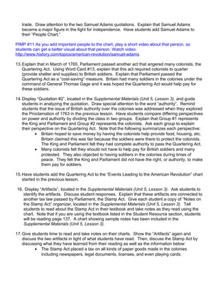 trade. Draw attention to the two Samuel Adams quotations. Explain that Samuel Adams 
became a major figure in the fight for independence. Have students add Samuel Adams to 
their “People Chart.” 
PIMP #11 As you add important people to the chart, play a short video about that person, so 
students can get a better visual about that person. Watch video: 
http://www.history.com/topics/american-revolution/samuel-adams 
13.Explain that in March of 1765, Parliament passed another act that angered many colonists, the 
Quartering Act. Using Word Card #13, explain that this act required colonists to quarter 
(provide shelter and supplies) to British soldiers. Explain that Parliament passed the 
Quartering Act as a “cost-saving” measure. Britain had many soldiers in the colonies under the 
command of General Thomas Gage and it was hoped the Quartering Act would help pay for 
these soldiers. 
14.Display “Quotation #2”, located in the Supplemental Materials (Unit 5, Lesson 3), and guide 
students in analyzing the quotation. Draw special attention to the word “authority”. Remind 
students that the issue of British authority over the colonies was addressed when they explored 
the Proclamation of 1763 in the previous lesson. Have students compare differing perspectives 
on power and authority by dividing the class in two groups. Explain that Group #1 represents 
the King and Parliament and Group #2 represents the colonists. Ask each group to explain 
their perspective on the Quartering Act. Note that the following summarizes each perspective: 
· Britain hoped to save money by having the colonists help provide food, housing, etc. 
Britain claimed this was fair because the soldiers were there to protect the colonists. 
The King and Parliament felt they had complete authority to pass the Quartering Act. 
· Many colonists felt they should not have to help pay for British soldiers and many 
protested. They also objected to having soldiers in the colonies during times of 
peace. They felt the King and Parliament did not have the right, or authority, to make 
them pay for soldiers. 
15.Have students add the Quartering Act to the “Events Leading to the American Revolution” chart 
started in the previous lesson. 
16. Display “Artifacts”, located in the Supplemental Materials (Unit 5, Lesson 3). Ask students to 
identify the artifacts. Discuss student responses. Explain that these artifacts are connected to 
another tax law passed by Parliament, the Stamp Act. Give each student a copy of “Notes on 
the Stamp Act” organizer, located in the Supplemental Materials (Unit 5, Lesson 3). Tell 
students to read about the Stamp Act in their textbook and take notes as they read using the 
chart. Note that if you are using the textbook listed in the Student Resource section, students 
will be reading page 137. A chart showing sample notes has been included in the 
Supplemental Materials (Unit 5, Lesson 3). 
17.Give students time to read and take notes on their charts. Show the “Artifacts” again and 
discuss the two artifacts in light of what students have read. Then, discuss the Stamp Act by 
discussing what they have learned from their reading as well as the information below: 
· The Stamp Act placed a tax on all kinds of paper goods made in the colonies 
including newspapers, legal documents, licenses, and even playing cards. 
 