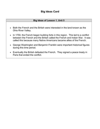 Big Ideas Card 
Big Ideas of Lesson 1, Unit 5 
· Both the French and the British were interested in the land known as the 
Ohio River Valley. 
· In 1750, the French began building forts in this region. This led to a conflict 
between the French and the British called the French and Indian War. It was 
called this because many Native Americans became allies of the French. 
· George Washington and Benjamin Franklin were important historical figures 
during this time period. 
· Eventually the British defeated the French. They signed a peace treaty in 
Paris that ended the conflict. 
 