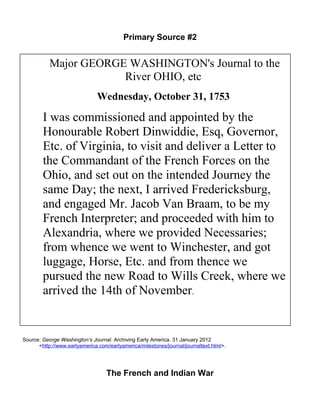 Primary Source #2 
Major GEORGE WASHINGTON's Journal to the 
River OHIO, etc 
Wednesday, October 31, 1753 
I was commissioned and appointed by the 
Honourable Robert Dinwiddie, Esq, Governor, 
Etc. of Virginia, to visit and deliver a Letter to 
the Commandant of the French Forces on the 
Ohio, and set out on the intended Journey the 
same Day; the next, I arrived Fredericksburg, 
and engaged Mr. Jacob Van Braam, to be my 
French Interpreter; and proceeded with him to 
Alexandria, where we provided Necessaries; 
from whence we went to Winchester, and got 
luggage, Horse, Etc. and from thence we 
pursued the new Road to Wills Creek, where we 
arrived the 14th of November. 
Source: George Washington’s Journal. Archiving Early America. 31 January 2012 
<http://www.earlyamerica.com/earlyamerica/milestones/journal/journaltext.html>. 
The French and Indian War 
 