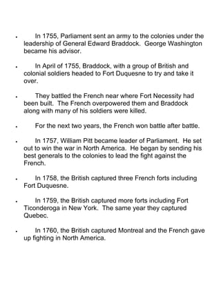 · In 1755, Parliament sent an army to the colonies under the 
leadership of General Edward Braddock. George Washington 
became his advisor. 
· In April of 1755, Braddock, with a group of British and 
colonial soldiers headed to Fort Duquesne to try and take it 
over. 
· They battled the French near where Fort Necessity had 
been built. The French overpowered them and Braddock 
along with many of his soldiers were killed. 
· For the next two years, the French won battle after battle. 
· In 1757, William Pitt became leader of Parliament. He set 
out to win the war in North America. He began by sending his 
best generals to the colonies to lead the fight against the 
French. 
· In 1758, the British captured three French forts including 
Fort Duquesne. 
· In 1759, the British captured more forts including Fort 
Ticonderoga in New York. The same year they captured 
Quebec. 
· In 1760, the British captured Montreal and the French gave 
up fighting in North America. 
 
