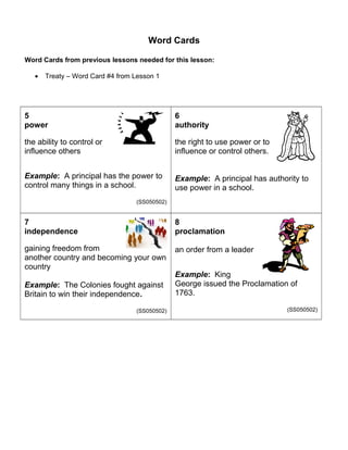 Word Cards 
Word Cards from previous lessons needed for this lesson: 
· Treaty – Word Card #4 from Lesson 1 
5 
power 
the ability to control or 
influence others 
Example: A principal has the power to 
control many things in a school. 
(SS050502) 
6 authority 
the right to use power or to 
influence or control others. 
Example: A principal has authority to 
use power in a school. 
7 independence 
gaining freedom from 
another country and becoming your own 
country 
Example: The Colonies fought against 
Britain to win their independence. 
(SS050502) 
8 
proclamation 
an order from a leader 
Example: King 
George issued the Proclamation of 
1763. 
(SS050502) 
 