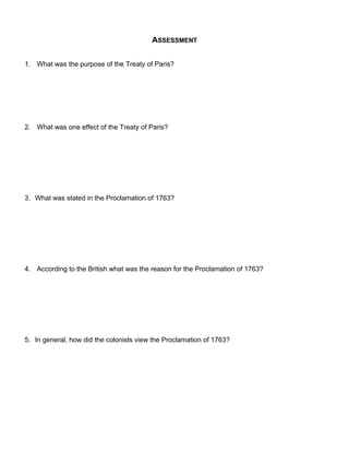 ASSESSMENT 
1. What was the purpose of the Treaty of Paris? 
2. What was one effect of the Treaty of Paris? 
3. What was stated in the Proclamation of 1763? 
4. According to the British what was the reason for the Proclamation of 1763? 
5. In general, how did the colonists view the Proclamation of 1763? 
 