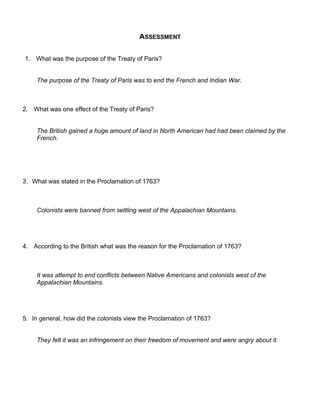 ASSESSMENT 
1. What was the purpose of the Treaty of Paris? 
The purpose of the Treaty of Paris was to end the French and Indian War. 
2. What was one effect of the Treaty of Paris? 
The British gained a huge amount of land in North American had had been claimed by the 
French. 
3. What was stated in the Proclamation of 1763? 
Colonists were banned from settling west of the Appalachian Mountains. 
4. According to the British what was the reason for the Proclamation of 1763? 
It was attempt to end conflicts between Native Americans and colonists west of the 
Appalachian Mountains. 
5. In general, how did the colonists view the Proclamation of 1763? 
They felt it was an infringement on their freedom of movement and were angry about it. 
 