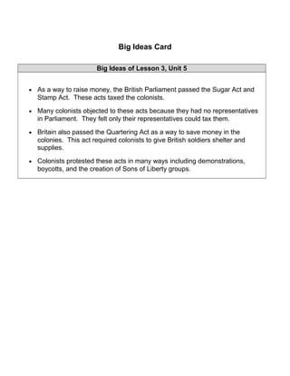 Big Ideas Card 
Big Ideas of Lesson 3, Unit 5 
· As a way to raise money, the British Parliament passed the Sugar Act and 
Stamp Act. These acts taxed the colonists. 
· Many colonists objected to these acts because they had no representatives 
in Parliament. They felt only their representatives could tax them. 
· Britain also passed the Quartering Act as a way to save money in the 
colonies. This act required colonists to give British soldiers shelter and 
supplies. 
· Colonists protested these acts in many ways including demonstrations, 
boycotts, and the creation of Sons of Liberty groups. 
 