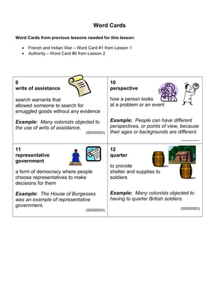 Word Cards 
Word Cards from previous lessons needed for this lesson: 
· French and Indian War – Word Card #1 from Lesson 1 
· Authority – Word Card #6 from Lesson 2 
9 
writs of assistance 
search warrants that 
allowed someone to search for 
smuggled goods without any evidence 
Example: Many colonists objected to 
the use of writs of assistance. 
(SS050503) 
10 
perspective 
how a person looks 
at a problem or an event 
Example: People can have different 
perspectives, or points of view, because 
their ages or backgrounds are different. 
(SS050503) 
11 
representative 
government 
a form of democracy where people 
choose representatives to make 
decisions for them 
Example: The House of Burgesses 
was an example of representative 
government. 
(SS050503) 
12 
quarter 
to provide 
shelter and supplies to 
soldiers 
Example: Many colonists objected to 
having to quarter British soldiers. 
(SS050503) 
 