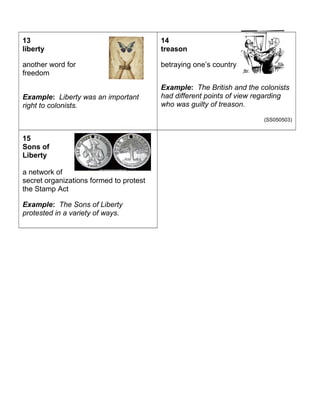 13 
liberty 
another word for 
freedom 
Example: Liberty was an important 
right to colonists. 
(SS050503) 
14 
treason 
betraying one’s country 
Example: The British and the colonists 
had different points of view regarding 
who was guilty of treason. 
(SS050503) 
15 
Sons of 
Liberty 
a network of 
secret organizations formed to protest 
the Stamp Act 
Example: The Sons of Liberty 
protested in a variety of ways. 
 