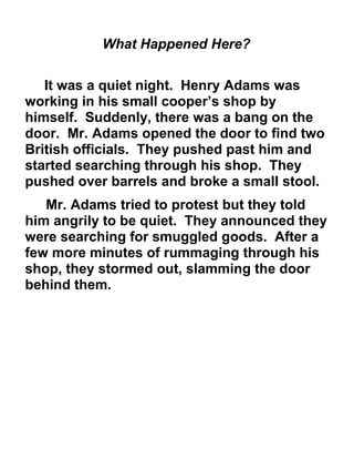 What Happened Here? 
It was a quiet night. Henry Adams was 
working in his small cooper’s shop by 
himself. Suddenly, there was a bang on the 
door. Mr. Adams opened the door to find two 
British officials. They pushed past him and 
started searching through his shop. They 
pushed over barrels and broke a small stool. 
Mr. Adams tried to protest but they told 
him angrily to be quiet. They announced they 
were searching for smuggled goods. After a 
few more minutes of rummaging through his 
shop, they stormed out, slamming the door 
behind them. 
 
