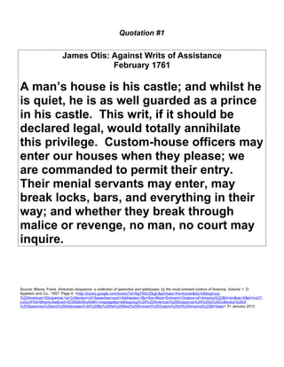 Quotation #1 
James Otis: Against Writs of Assistance 
February 1761 
A man’s house is his castle; and whilst he 
is quiet, he is as well guarded as a prince 
in his castle. This writ, if it should be 
declared legal, would totally annihilate 
this privilege. Custom-house officers may 
enter our houses when they please; we 
are commanded to permit their entry. 
Their menial servants may enter, may 
break locks, bars, and everything in their 
way; and whether they break through 
malice or revenge, no man, no court may 
inquire. 
Source: Moore, Frank. American eloquence: a collection of speeches and addresses: by the most eminent orators of America, Volume 1. D. 
Appleton and Co., 1857. Page 4. <http://books.google.com/books?id=l9gYWiLfZkgC&printsec=frontcover&dq=bibliogroup: 
%22American+Eloquence:+a+Collection+of+Speeches+and+Addresses:+By+the+Most+Eminent+Orators+of+America%22&hl=en&sa=X&ei=I-cUT-LxGcnF0AH9hsmLAw& 
ved=0CDIQ6AEwAA#v=onepage&q=bibliogroup%3A%22American%20Eloquence%3A%20a%20Collection%20of 
%20Speeches%20and%20Addresses%3A%20By%20the%20Most%20Eminent%20Orators%20of%20America%22&f=false> 31 January 2012. 
 