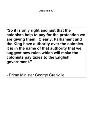 Quotation #2 
“So it is only right and just that the 
colonists help to pay for the protection we 
are giving them. Clearly, Parliament and 
the King have authority over the colonies. 
It is in the name of that authority that we 
suggest new rules which will make the 
colonists pay taxes to the English 
government.” 
- Prime Minister George Grenville 
 