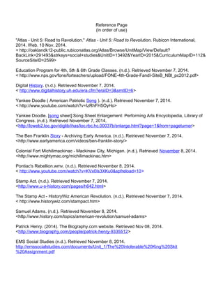 Reference Page 
(in order of use) 
"Atlas - Unit 5: Road to Revolution." Atlas - Unit 5: Road to Revolution. Rubicon International, 
2014. Web. 10 Nov. 2014. 
< http://oaklandk12-public.rubiconatlas.org/Atlas/Browse/UnitMap/View/Default? 
BackLink=291493&strkeys=social+studies&UnitID=13492&YearID=2015&CurriculumMapID=112& 
SourceSiteID=2599> 
Education Program for 4th, 5th & 6th Grade Classes. (n.d.). Retrieved November 7, 2014. 
< http://www.nps.gov/fone/forteachers/upload/FONE-4th-Grade-FandI-SiteB_NBl_pc2012.pdf> 
Digital History. (n.d.). Retrieved November 7, 2014. 
< http://www.digitalhistory.uh.edu/era.cfm?eraID=3&smtID=6> 
Yankee Doodle ( American Patriotic Song ). (n.d.). Retrieved November 7, 2014. 
< http://www.youtube.com/watch?v=IzRhFH5OyHo> 
Yankee Doodle. [song sheet]:Song Sheet Enlargement: Performing Arts Encyclopedia, Library of 
Congress. (n.d.). Retrieved November 7, 2014. 
<http://lcweb2.loc.gov/diglib/ihas/loc.rbc.hc.00037b/enlarge.html?page=1&from=pageturner> 
The Ben Franklin Story - Archiving Early America. (n.d.). Retrieved November 7, 2014. 
<http://www.earlyamerica.com/videos/ben-franklin-story/> 
Colonial Fort Michilimackinac - Mackinaw City, Michigan. (n.d.). Retrieved November 8, 2014. 
<http://www.mightymac.org/michilimackinac.htm> 
Pontiac's Rebellion.wmv. (n.d.). Retrieved November 8, 2014. 
< http://www.youtube.com/watch?v=KVx0Is3XKu0&spfreload=10> 
Stamp Act. (n.d.). Retrieved November 7, 2014. 
<http://www.u-s-history.com/pages/h642.html> 
The Stamp Act - HistoryWiz American Revolution. (n.d.). Retrieved November 7, 2014. 
< http://www.historywiz.com/stampact.htm> 
Samuel Adams. (n.d.). Retrieved November 8, 2014. 
<http://www.history.com/topics/american-revolution/samuel-adams> 
Patrick Henry. (2014). The Biography.com website. Retrieved Nov 08, 2014. 
<http://www.biography.com/people/patrick-henry-9335512> 
EMS Social Studies (n.d.). Retrieved November 8, 2014. 
http://emssocialstudies.com/documents/Unit_1/The%20Intolerable%20King%20Skit 
%20Assignment.pdf 
 