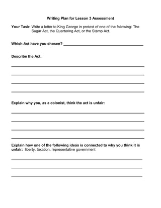 Writing Plan for Lesson 3 Assessment 
Your Task: Write a letter to King George in protest of one of the following: The 
Sugar Act, the Quartering Act, or the Stamp Act. 
Which Act have you chosen? _______________________________________ 
Describe the Act: 
_________________________________________________________________ 
_________________________________________________________________ 
_________________________________________________________________ 
_________________________________________________________________ 
Explain why you, as a colonist, think the act is unfair: 
_________________________________________________________________ 
_________________________________________________________________ 
_________________________________________________________________ 
_________________________________________________________________ 
Explain how one of the following ideas is connected to why you think it is 
unfair: liberty, taxation, representative government 
________________________________________________________________ 
________________________________________________________________ 
________________________________________________________________ 
